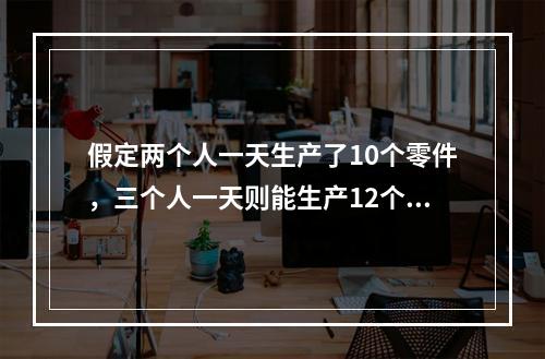 假定两个人一天生产了10个零件，三个人一天则能生产12个零件