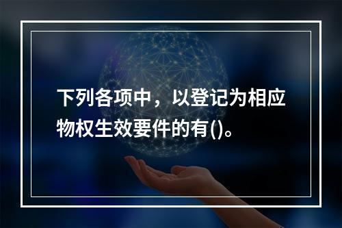 下列各项中，以登记为相应物权生效要件的有()。