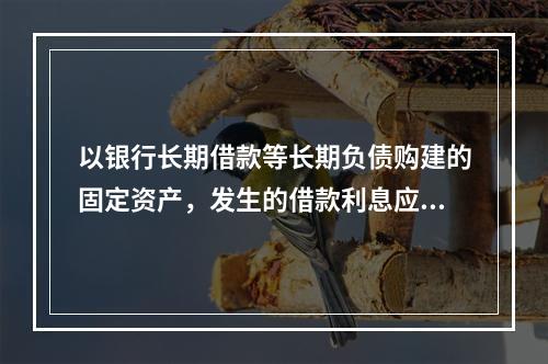 以银行长期借款等长期负债购建的固定资产，发生的借款利息应全部