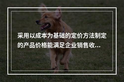 采用以成本为基础的定价方法制定的产品价格能满足企业销售收入或