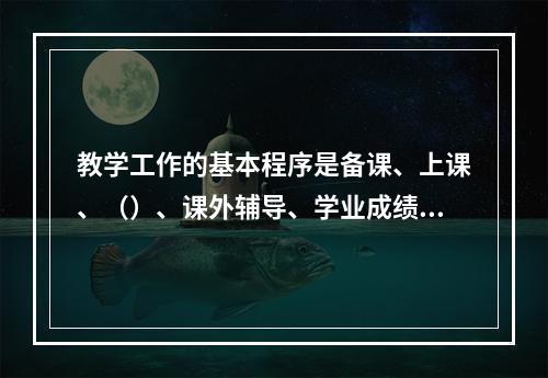 教学工作的基本程序是备课、上课、（）、课外辅导、学业成绩的检