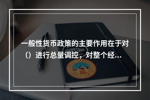 一般性货币政策的主要作用在于对（）进行总量调控，对整个经济产