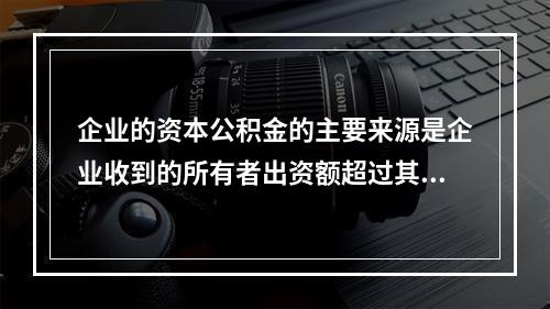 企业的资本公积金的主要来源是企业收到的所有者出资额超过其在注