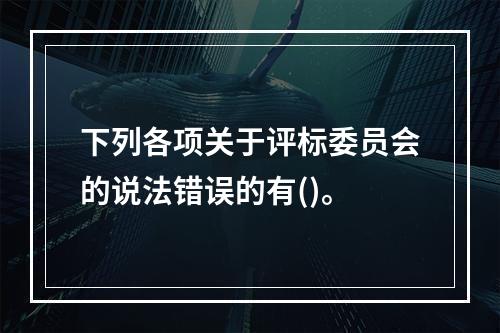 下列各项关于评标委员会的说法错误的有()。