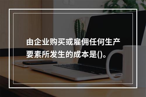 由企业购买或雇佣任何生产要素所发生的成本是()。