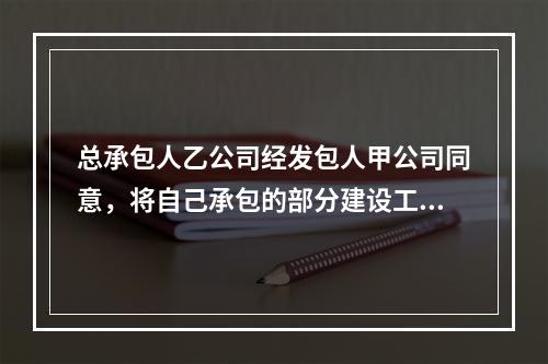 总承包人乙公司经发包人甲公司同意，将自己承包的部分建设工程分