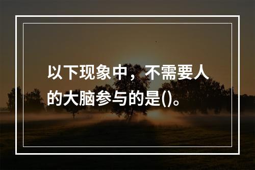 以下现象中，不需要人的大脑参与的是()。