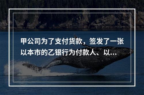 甲公司为了支付货款，签发了一张以本市的乙银行为付款人、以丙公