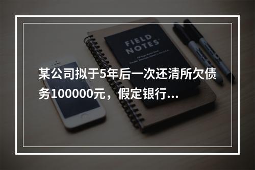 某公司拟于5年后一次还清所欠债务100000元，假定银行利息