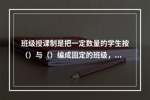 班级授课制是把一定数量的学生按（）与（）编成固定的班级，集体