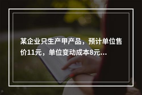 某企业只生产甲产品，预计单位售价11元，单位变动成本8元，固