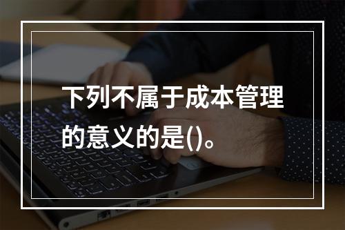 下列不属于成本管理的意义的是()。