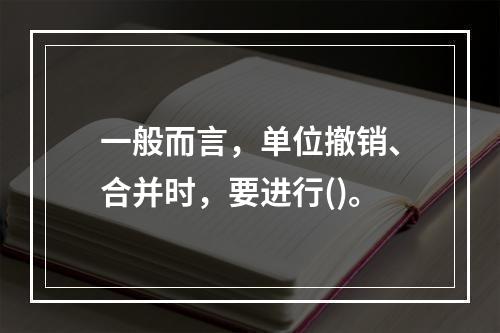 一般而言，单位撤销、合并时，要进行()。