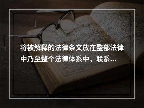 将被解释的法律条文放在整部法律中乃至整个法律体系中，联系此法