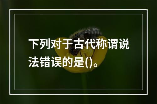 下列对于古代称谓说法错误的是()。