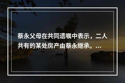 蔡永父母在共同遗嘱中表示，二人共有的某处房产由蔡永继承。蔡永