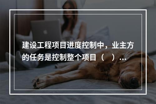 建设工程项目进度控制中，业主方的任务是控制整个项目（　）的进