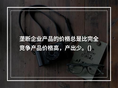 垄断企业产品的价格总是比完全竞争产品价格高，产出少。()