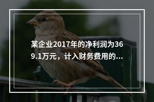 某企业2017年的净利润为369.1万元，计入财务费用的利息