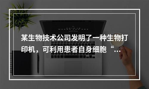 某生物技术公司发明了一种生物打印机，可利用患者自身细胞“打印