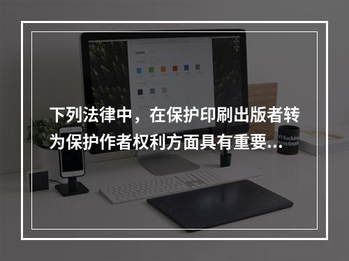 下列法律中，在保护印刷出版者转为保护作者权利方面具有重要历史