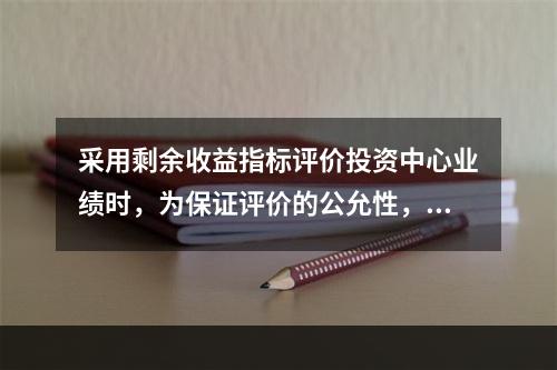 采用剩余收益指标评价投资中心业绩时，为保证评价的公允性，各投