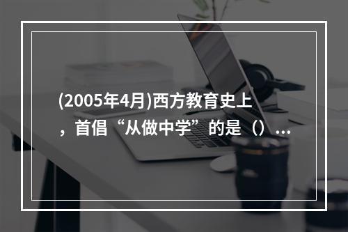 (2005年4月)西方教育史上，首倡“从做中学”的是（）。