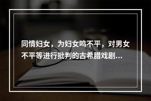 同情妇女，为妇女鸣不平，对男女不平等进行批判的古希腊戏剧是(