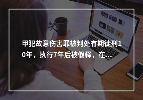 甲犯故意伤害罪被判处有期徒刑10年，执行7年后被假释，在假释