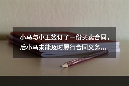 小马与小王签订了一份买卖合同，后小马未能及时履行合同义务，小