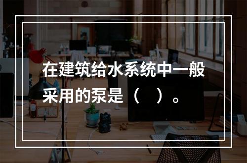 在建筑给水系统中一般采用的泵是（　）。