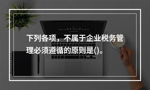 下列各项，不属于企业税务管理必须遵循的原则是()。