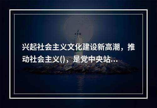 兴起社会主义文化建设新高潮，推动社会主义()，是党中央站在时