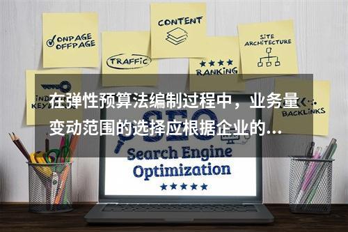 在弹性预算法编制过程中，业务量变动范围的选择应根据企业的具体