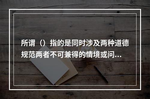 所谓（）指的是同时涉及两种道德规范两者不可兼得的情境或问题。