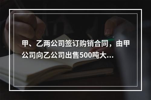 甲、乙两公司签订购销合同，由甲公司向乙公司出售500吨大米(