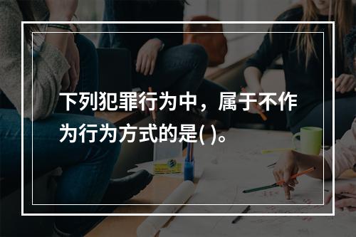 下列犯罪行为中，属于不作为行为方式的是( )。