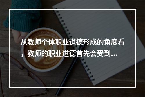 从教师个体职业道德形成的角度看，教师的职业道德首先会受到（）