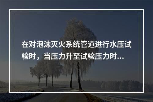 在对泡沫灭火系统管道进行水压试验时，当压力升至试验压力时，稳