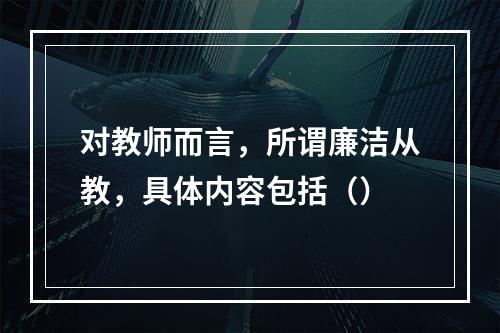 对教师而言，所谓廉洁从教，具体内容包括（）