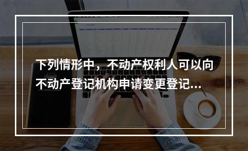 下列情形中，不动产权利人可以向不动产登记机构申请变更登记的有