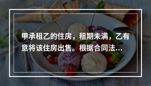 甲承租乙的住房，租期未满，乙有意将该住房出售。根据合同法律制