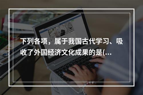 下列各项，属于我国古代学习、吸收了外国经济文化成果的是()。