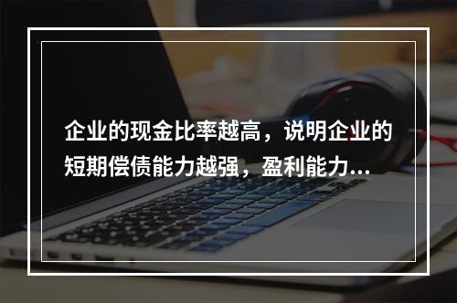 企业的现金比率越高，说明企业的短期偿债能力越强，盈利能力越好