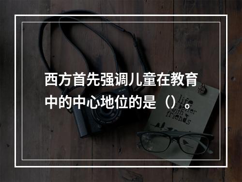 西方首先强调儿童在教育中的中心地位的是（）。