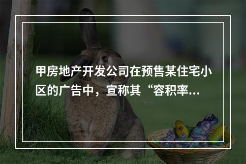 甲房地产开发公司在预售某住宅小区的广告中，宣称其“容积率不高