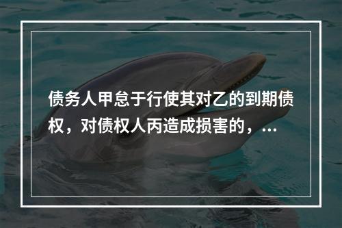 债务人甲怠于行使其对乙的到期债权，对债权人丙造成损害的，债权