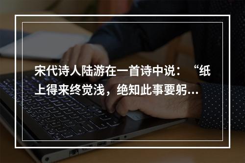 宋代诗人陆游在一首诗中说：“纸上得来终觉浅，绝知此事要躬行。