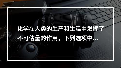 化学在人类的生产和生活中发挥了不可估量的作用，下列选项中，关