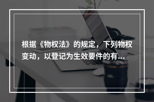 根据《物权法》的规定，下列物权变动，以登记为生效要件的有()